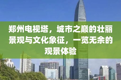 郑州电视塔，城市之巅的壮丽景观与文化象征，一览无余的观景体验