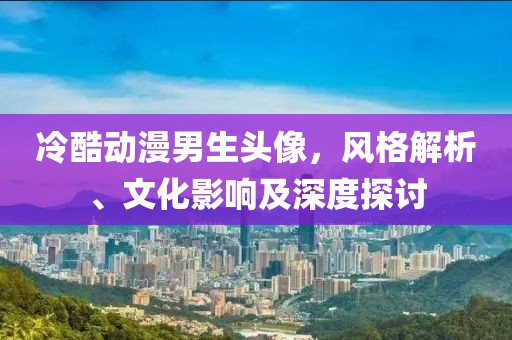 冷酷动漫男生头像，风格解析、文化影响及深度探讨