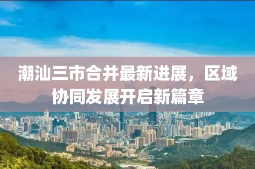 潮汕三市合并最新进展，区域协同发展开启新篇章