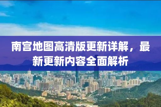 南宫地图高清版更新详解，最新更新内容全面解析
