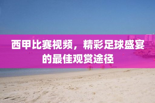 西甲比赛视频，精彩足球盛宴的最佳观赏途径
