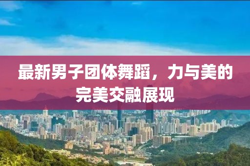 最新男子团体舞蹈，力与美的完美交融展现