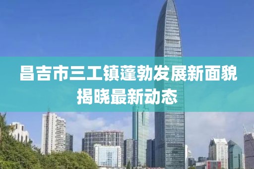昌吉市三工镇蓬勃发展新面貌揭晓最新动态