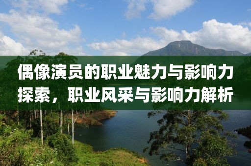 偶像演员的职业魅力与影响力探索，职业风采与影响力解析