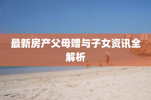 最新房产父母赠与子女资讯全解析