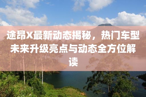 途昂X最新动态揭秘，热门车型未来升级亮点与动态全方位解读
