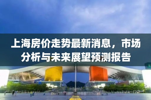 上海房价走势最新消息，市场分析与未来展望预测报告