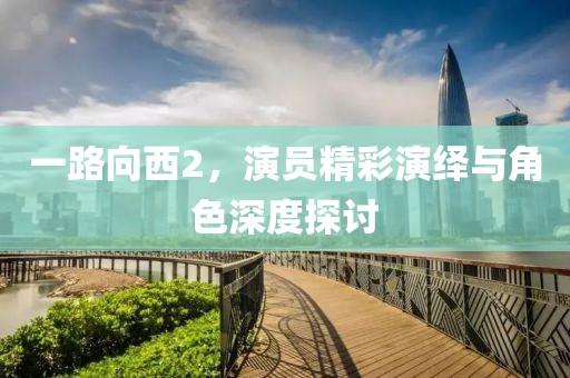 一路向西2，演员精彩演绎与角色深度探讨