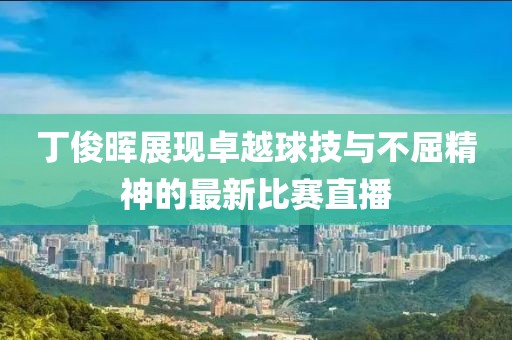 丁俊晖展现卓越球技与不屈精神的最新比赛直播