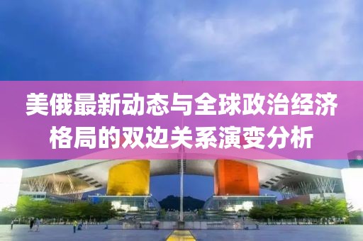 美俄最新动态与全球政治经济格局的双边关系演变分析