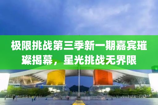 极限挑战第三季新一期嘉宾璀璨揭幕，星光挑战无界限