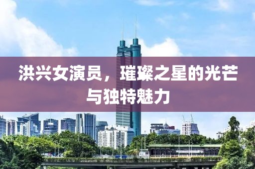 洪兴女演员，璀璨之星的光芒与独特魅力