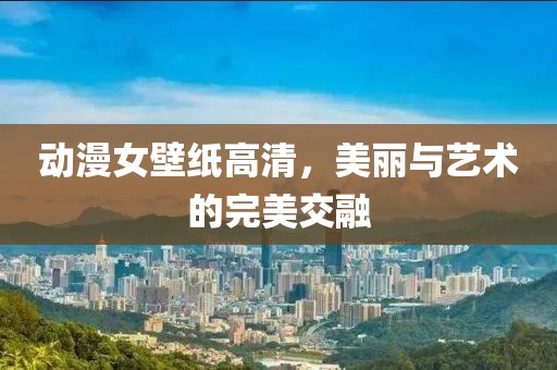 动漫女壁纸高清，美丽与艺术的完美交融
