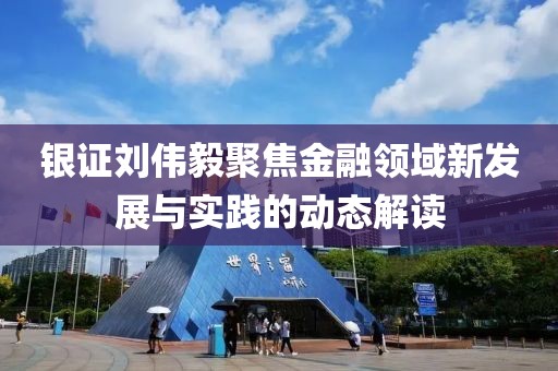 银证刘伟毅聚焦金融领域新发展与实践的动态解读