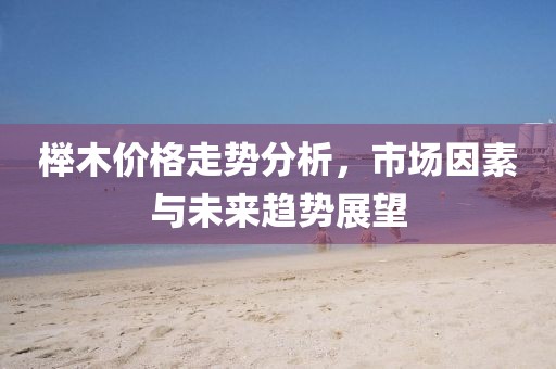 榉木价格走势分析，市场因素与未来趋势展望