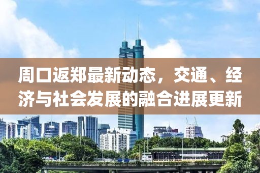 周口返郑最新动态，交通、经济与社会发展的融合进展更新