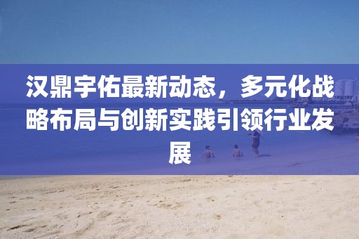 汉鼎宇佑最新动态，多元化战略布局与创新实践引领行业发展