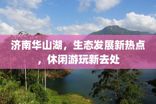 济南华山湖，生态发展新热点，休闲游玩新去处
