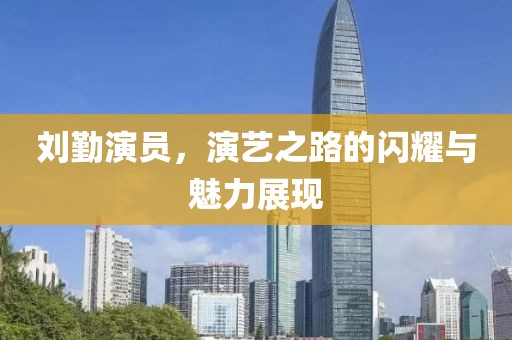 刘勤演员，演艺之路的闪耀与魅力展现