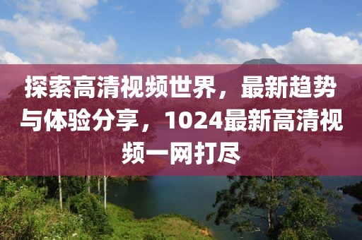 探索高清视频世界，最新趋势与体验分享，1024最新高清视频一网打尽