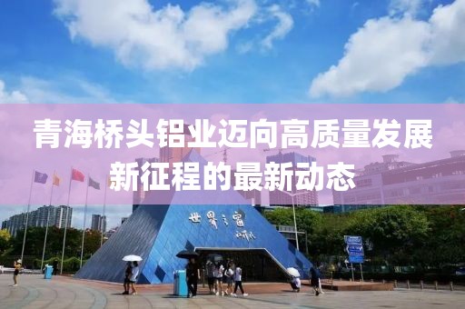 青海桥头铝业迈向高质量发展新征程的最新动态