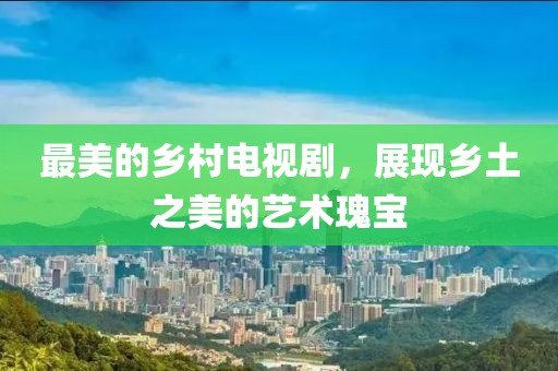 最美的乡村电视剧，展现乡土之美的艺术瑰宝