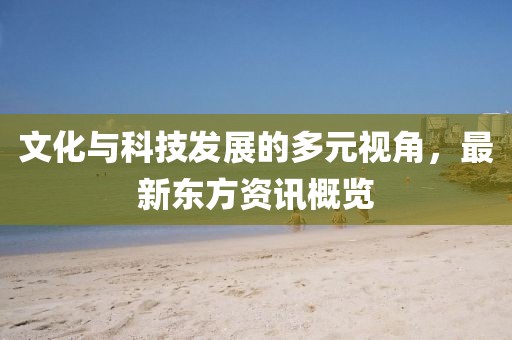 文化与科技发展的多元视角，最新东方资讯概览
