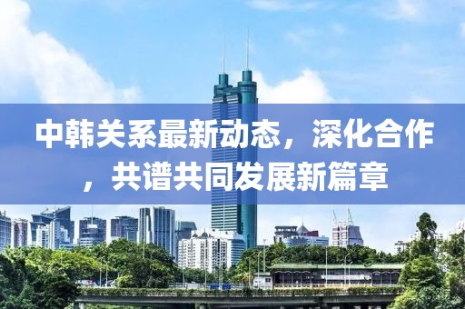 中韩关系最新动态，深化合作，共谱共同发展新篇章