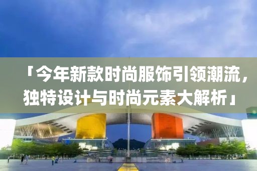 「今年新款时尚服饰引领潮流，独特设计与时尚元素大解析」