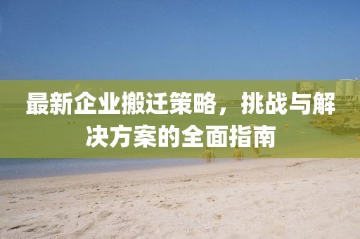最新企业搬迁策略，挑战与解决方案的全面指南