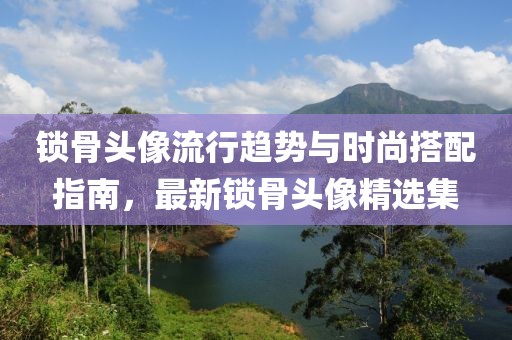 锁骨头像流行趋势与时尚搭配指南，最新锁骨头像精选集