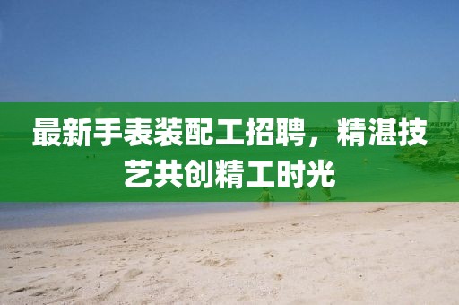 最新手表装配工招聘，精湛技艺共创精工时光