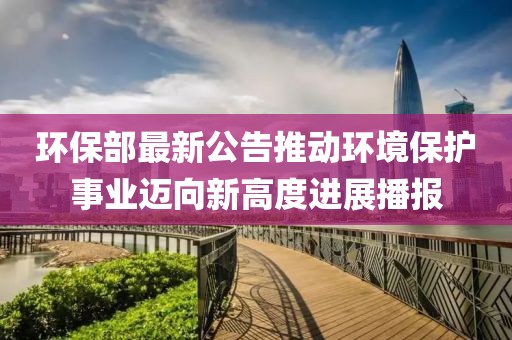 环保部最新公告推动环境保护事业迈向新高度进展播报