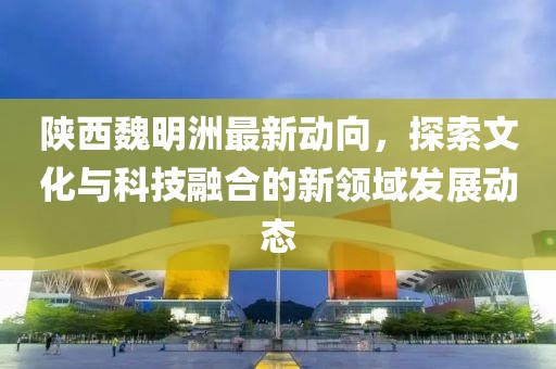 陕西魏明洲最新动向，探索文化与科技融合的新领域发展动态