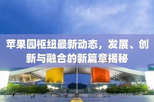 苹果园枢纽最新动态，发展、创新与融合的新篇章揭秘