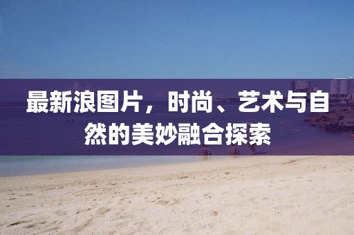 最新浪图片，时尚、艺术与自然的美妙融合探索
