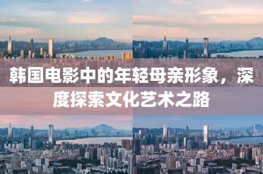 韩国电影中的年轻母亲形象，深度探索文化艺术之路