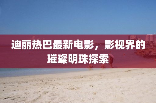 迪丽热巴最新电影，影视界的璀璨明珠探索