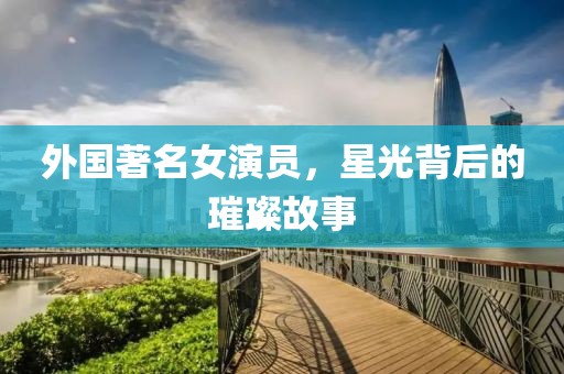 外国著名女演员，星光背后的璀璨故事