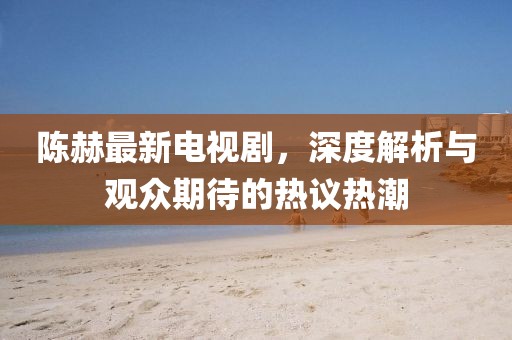 陈赫最新电视剧，深度解析与观众期待的热议热潮