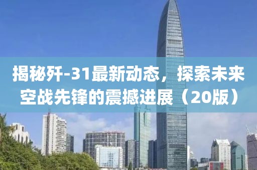 揭秘歼-31最新动态，探索未来空战先锋的震撼进展（20版）