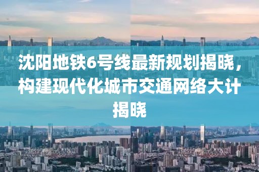 沈阳地铁6号线最新规划揭晓，构建现代化城市交通网络大计揭晓