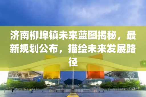 济南柳埠镇未来蓝图揭秘，最新规划公布，描绘未来发展路径