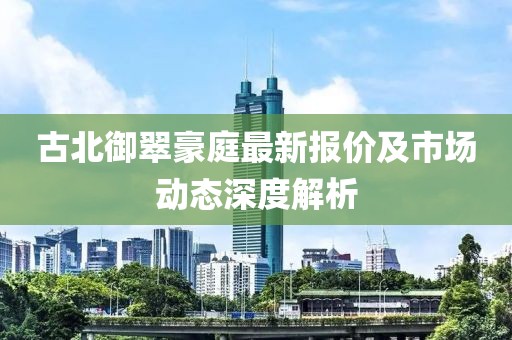 古北御翠豪庭最新报价及市场动态深度解析