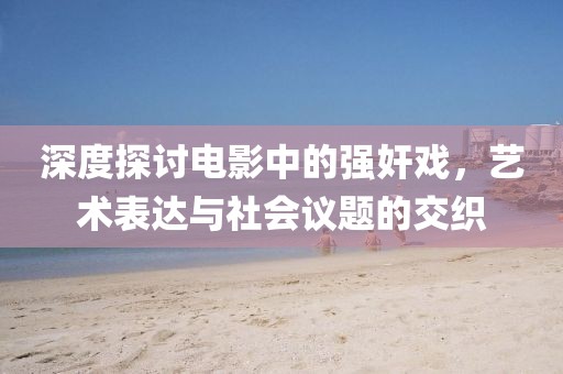 深度探讨电影中的强奸戏，艺术表达与社会议题的交织