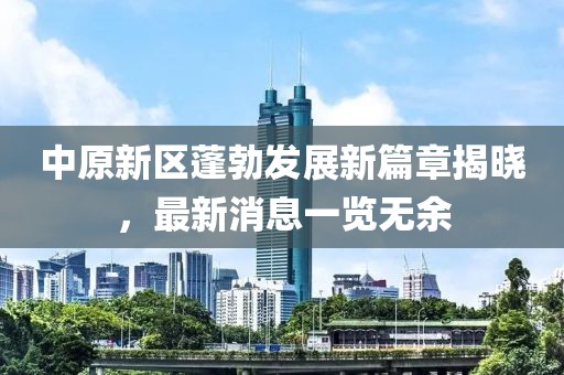 中原新区蓬勃发展新篇章揭晓，最新消息一览无余