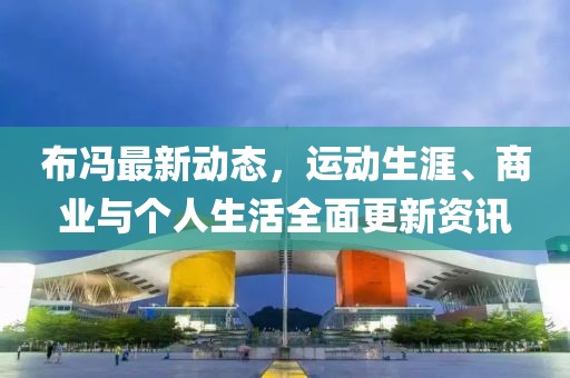 布冯最新动态，运动生涯、商业与个人生活全面更新资讯