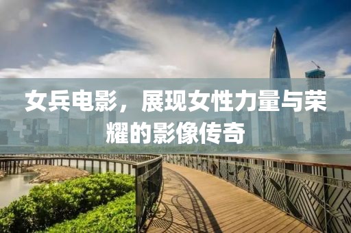女兵电影，展现女性力量与荣耀的影像传奇