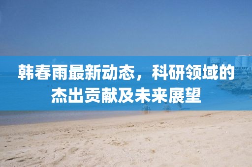 韩春雨最新动态，科研领域的杰出贡献及未来展望