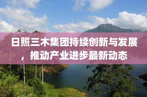 日照三木集团持续创新与发展，推动产业进步最新动态